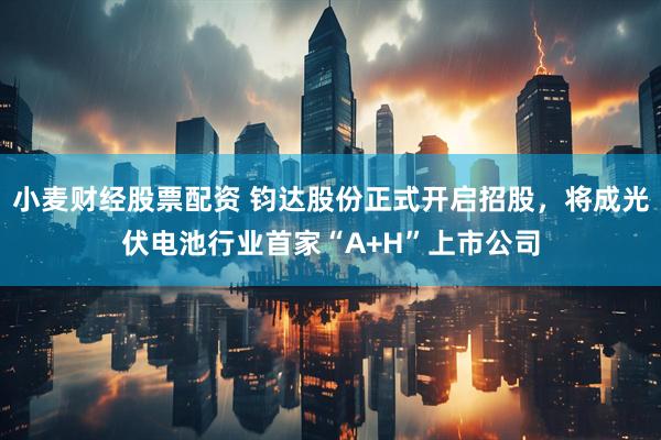 小麦财经股票配资 钧达股份正式开启招股，将成光伏电池行业首家“A+H”上市公司