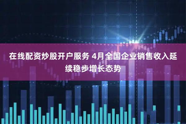 在线配资炒股开户服务 4月全国企业销售收入延续稳步增长态势