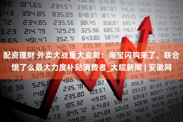 配资理财 外卖大战重大变局：淘宝闪购来了，联合饿了么最大力度补贴消费者_大皖新闻 | 安徽网