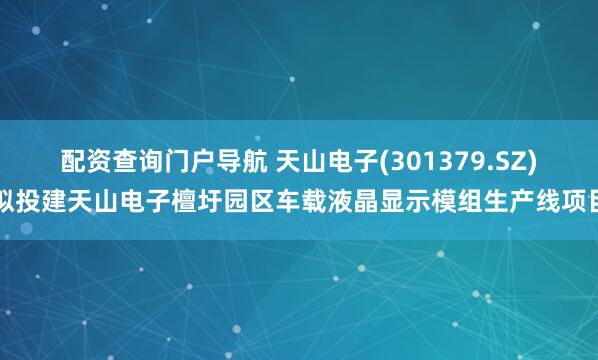 配资查询门户导航 天山电子(301379.SZ)拟投建天山电子檀圩园区车载液晶显示模组生产线项目