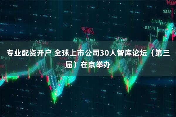 专业配资开户 全球上市公司30人智库论坛（第三届）在京举办