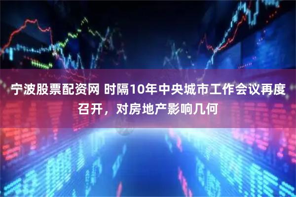 宁波股票配资网 时隔10年中央城市工作会议再度召开，对房地产影响几何