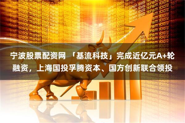 宁波股票配资网 「基流科技」完成近亿元A+轮融资，上海国投孚腾资本、国方创新联合领投
