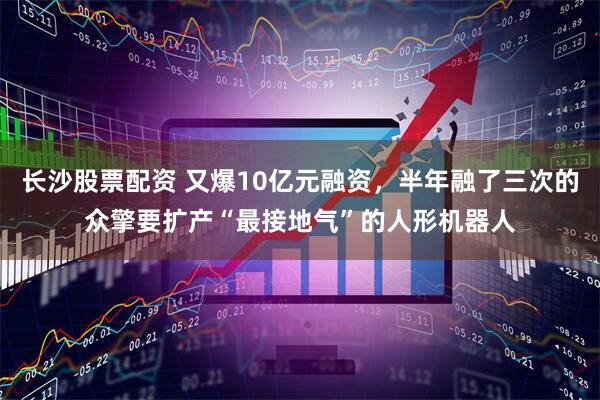 长沙股票配资 又爆10亿元融资，半年融了三次的众擎要扩产“最接地气”的人形机器人