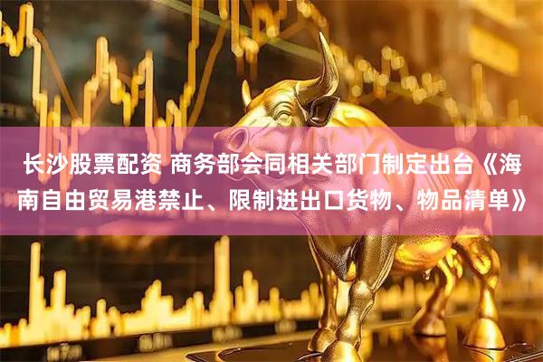 长沙股票配资 商务部会同相关部门制定出台《海南自由贸易港禁止、限制进出口货物、物品清单》