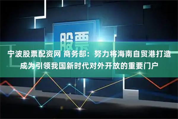 宁波股票配资网 商务部：努力将海南自贸港打造成为引领我国新时代对外开放的重要门户
