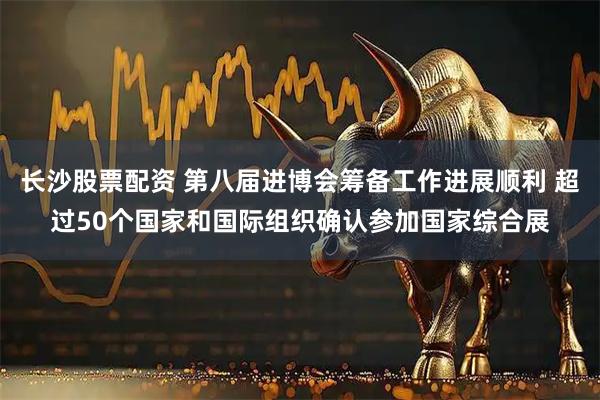 长沙股票配资 第八届进博会筹备工作进展顺利 超过50个国家和国际组织确认参加国家综合展