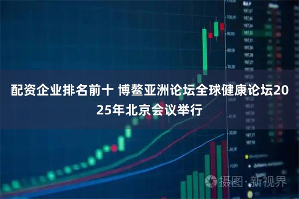 配资企业排名前十 博鳌亚洲论坛全球健康论坛2025年北京会议举行