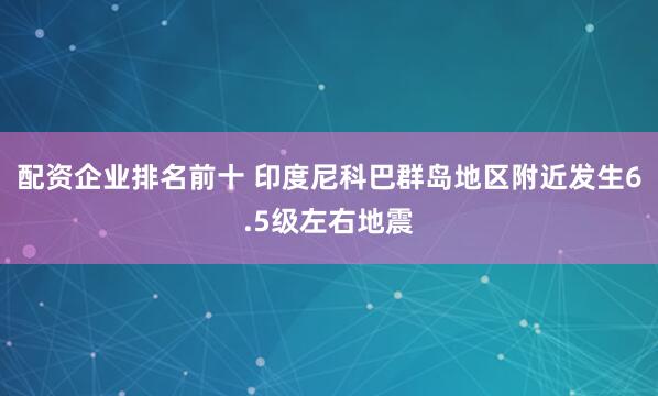 配资企业排名前十 印度尼科巴群岛地区附近发生6.5级左右地震