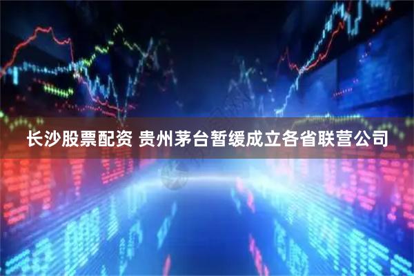 长沙股票配资 贵州茅台暂缓成立各省联营公司