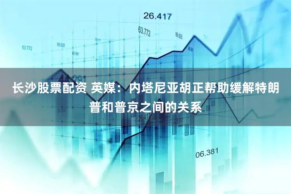 长沙股票配资 英媒：内塔尼亚胡正帮助缓解特朗普和普京之间的关系