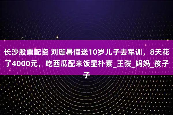 长沙股票配资 刘璇暑假送10岁儿子去军训，8天花了4000元，吃西瓜配米饭显朴素_王弢_妈妈_孩子