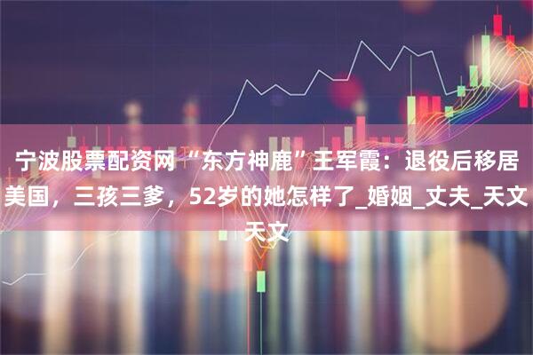 宁波股票配资网 “东方神鹿”王军霞：退役后移居美国，三孩三爹，52岁的她怎样了_婚姻_丈夫_天文