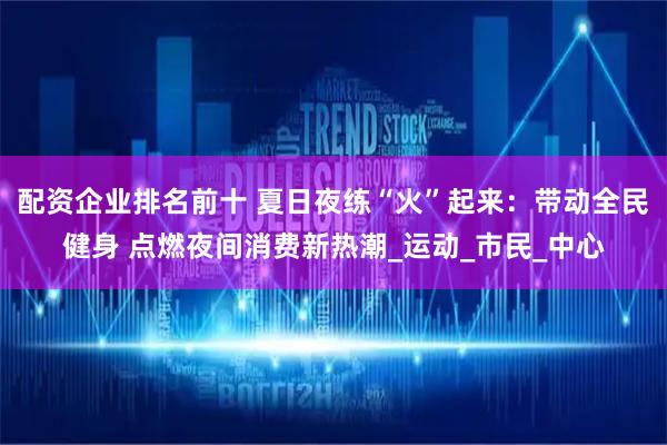 配资企业排名前十 夏日夜练“火”起来：带动全民健身 点燃夜间消费新热潮_运动_市民_中心