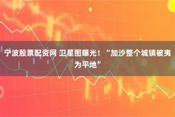 宁波股票配资网 卫星图曝光！“加沙整个城镇被夷为平地”