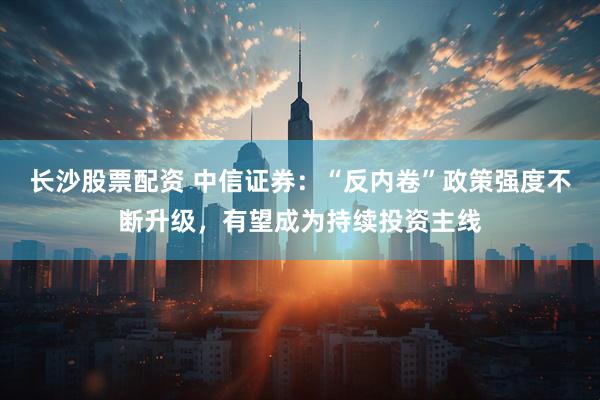长沙股票配资 中信证券：“反内卷”政策强度不断升级，有望成为持续投资主线