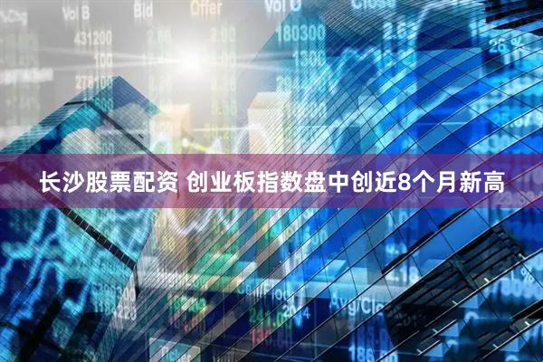 长沙股票配资 创业板指数盘中创近8个月新高