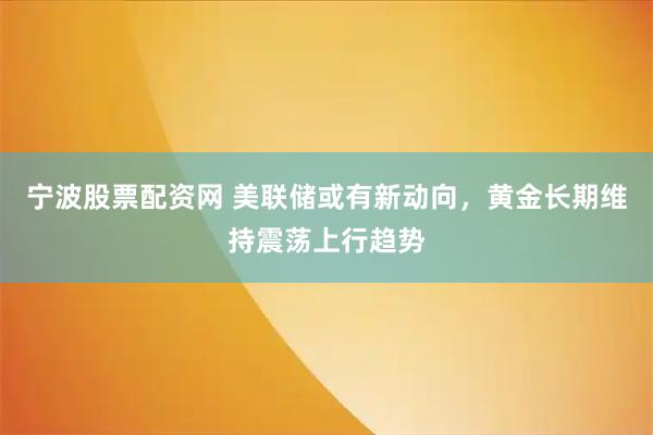 宁波股票配资网 美联储或有新动向，黄金长期维持震荡上行趋势
