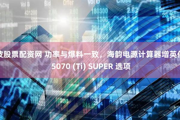 宁波股票配资网 功率与爆料一致，海韵电源计算器增英伟达 5070 (Ti) SUPER 选项