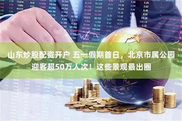 山东炒股配资开户 五一假期首日，北京市属公园迎客超50万人次！这些景观最出圈