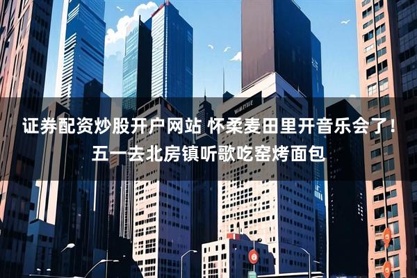 证券配资炒股开户网站 怀柔麦田里开音乐会了！五一去北房镇听歌吃窑烤面包