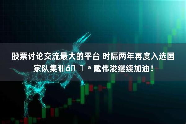 股票讨论交流最大的平台 时隔两年再度入选国家队集训💪 戴伟浚继续加油！
