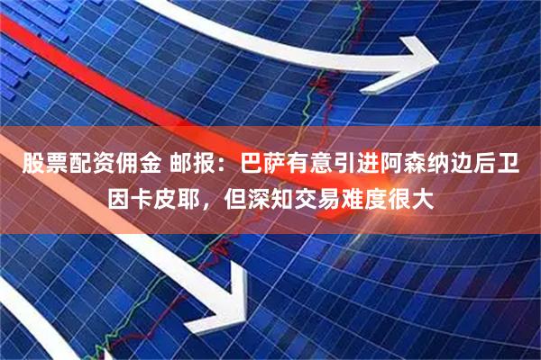 股票配资佣金 邮报：巴萨有意引进阿森纳边后卫因卡皮耶，但深知交易难度很大
