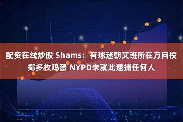 配资在线炒股 Shams：有球迷朝文班所在方向投掷多枚鸡蛋 NYPD未就此逮捕任何人