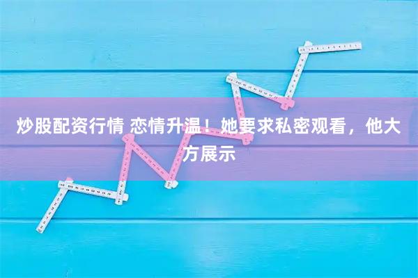 炒股配资行情 恋情升温！她要求私密观看，他大方展示