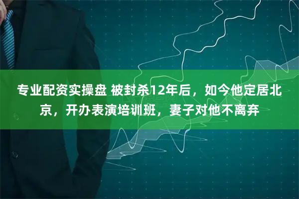 专业配资实操盘 被封杀12年后，如今他定居北京，开办表演培训班，妻子对他不离弃