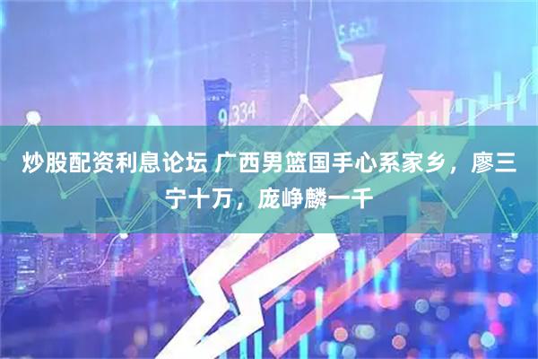 炒股配资利息论坛 广西男篮国手心系家乡，廖三宁十万，庞峥麟一千