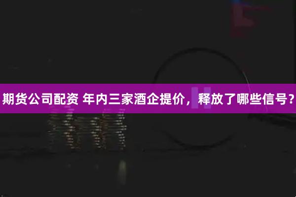 期货公司配资 年内三家酒企提价，释放了哪些信号？