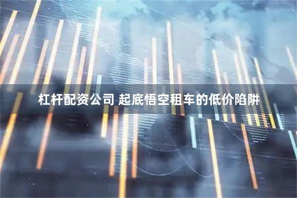 杠杆配资公司 起底悟空租车的低价陷阱