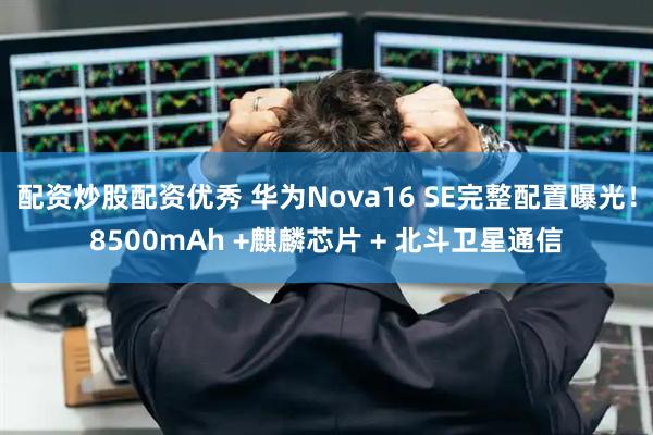 配资炒股配资优秀 华为Nova16 SE完整配置曝光！8500mAh +麒麟芯片 + 北斗卫星通信